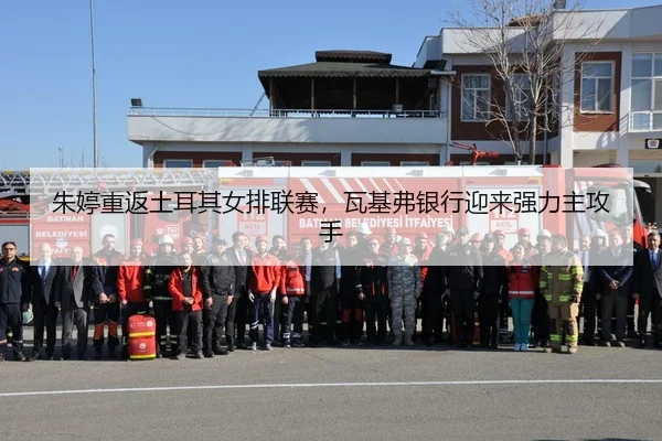 朱婷重返土耳其女排联赛，瓦基弗银行迎来强力主攻手