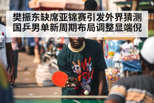 樊振东缺席亚锦赛引发外界猜测 国乒男单新周期布局调整显端倪