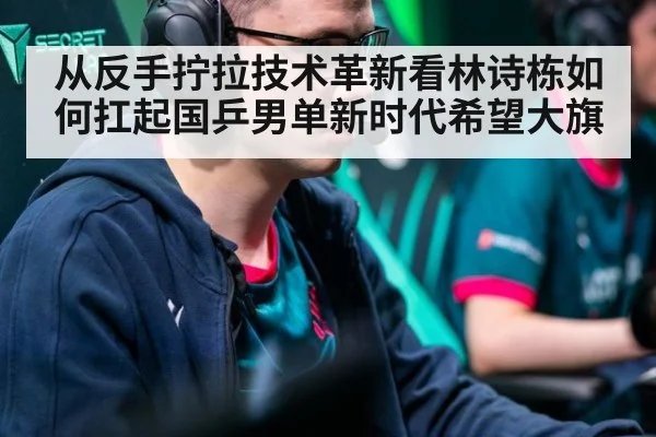 从反手拧拉技术革新看林诗栋如何扛起国乒男单新时代希望大旗